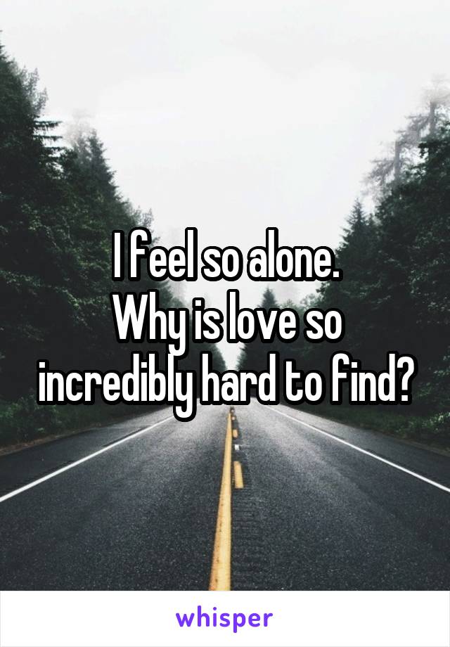 I feel so alone.
Why is love so incredibly hard to find?