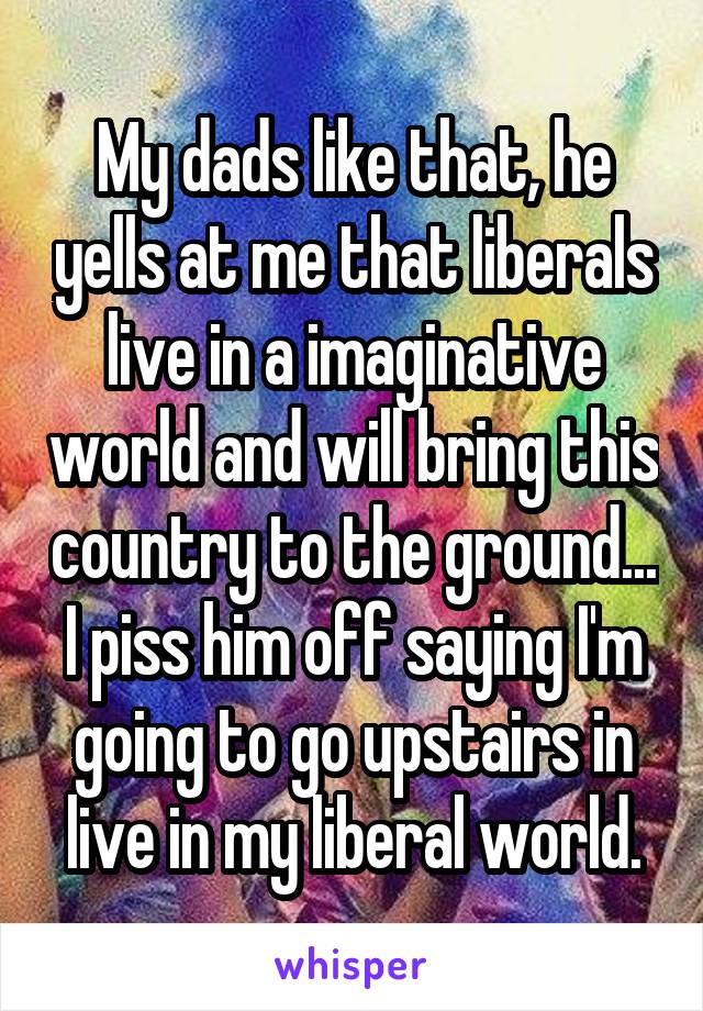 My dads like that, he yells at me that liberals live in a imaginative world and will bring this country to the ground... I piss him off saying I'm going to go upstairs in live in my liberal world.