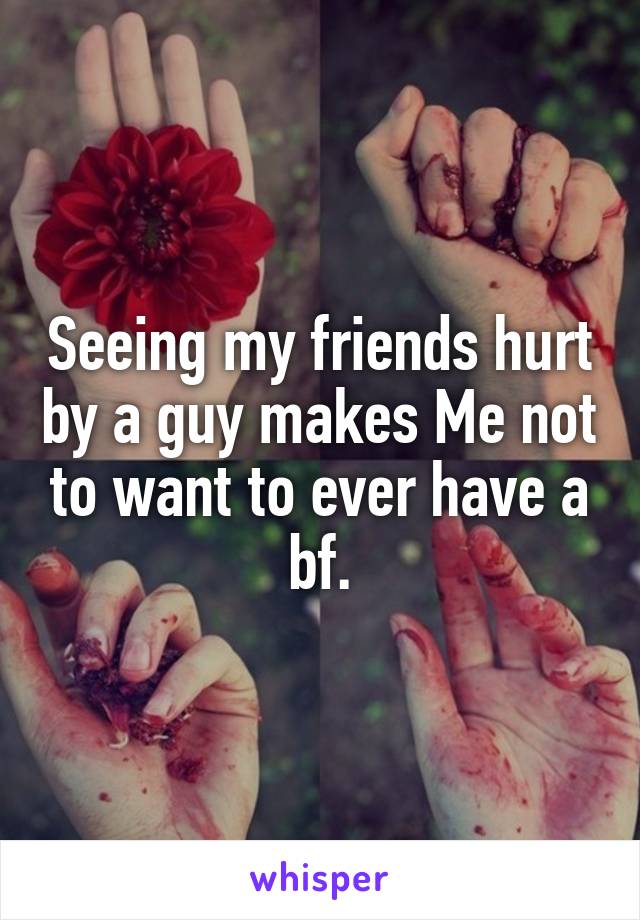 Seeing my friends hurt by a guy makes Me not to want to ever have a bf.