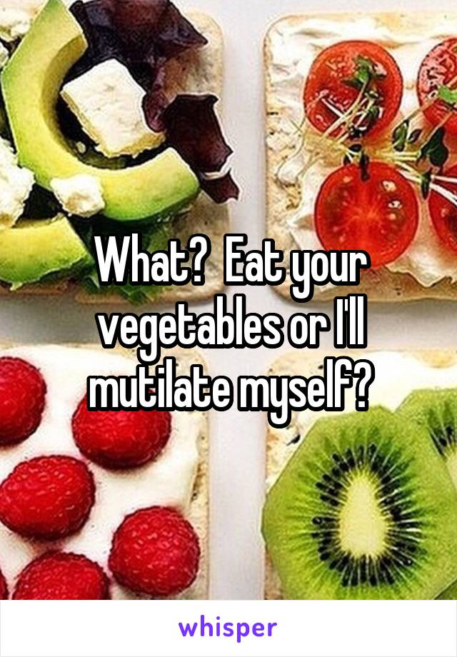 What?  Eat your vegetables or I'll mutilate myself?