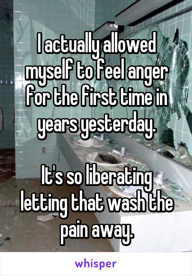 I actually allowed myself to feel anger for the first time in years yesterday.

It's so liberating letting that wash the pain away.