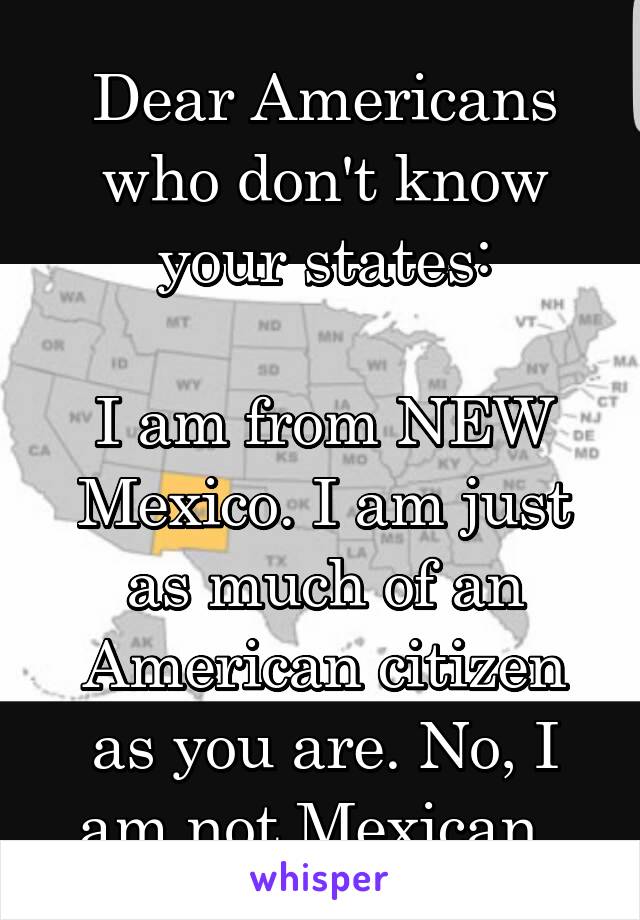 Dear Americans who don't know your states:

I am from NEW Mexico. I am just as much of an American citizen as you are. No, I am not Mexican. 
