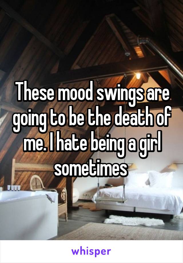 These mood swings are going to be the death of me. I hate being a girl sometimes 