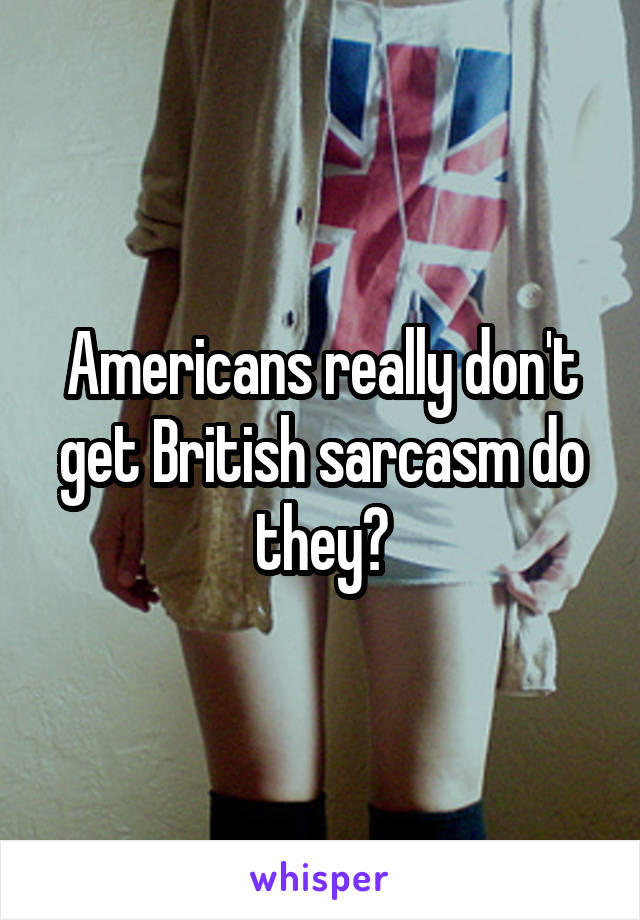 Americans really don't get British sarcasm do they?
