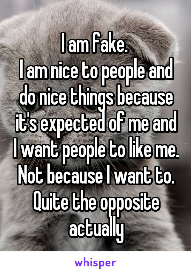 I am fake. 
I am nice to people and do nice things because it's expected of me and I want people to like me. Not because I want to. Quite the opposite actually