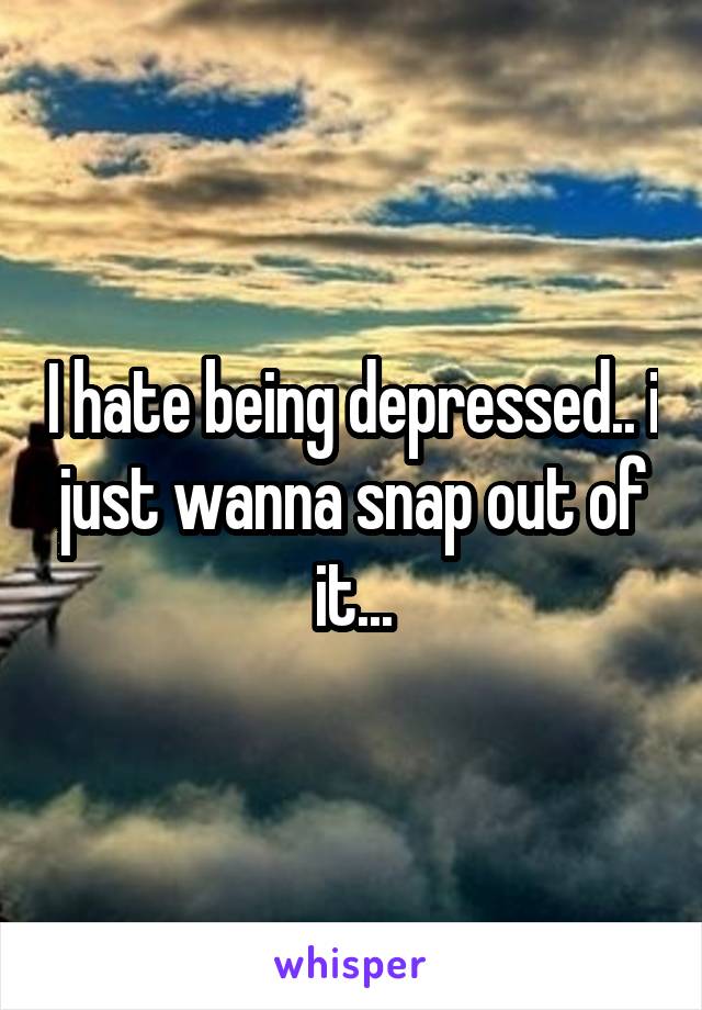 I hate being depressed.. i just wanna snap out of it...