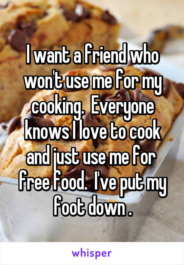 I want a friend who won't use me for my cooking.  Everyone knows I love to cook and just use me for  free food.  I've put my foot down .