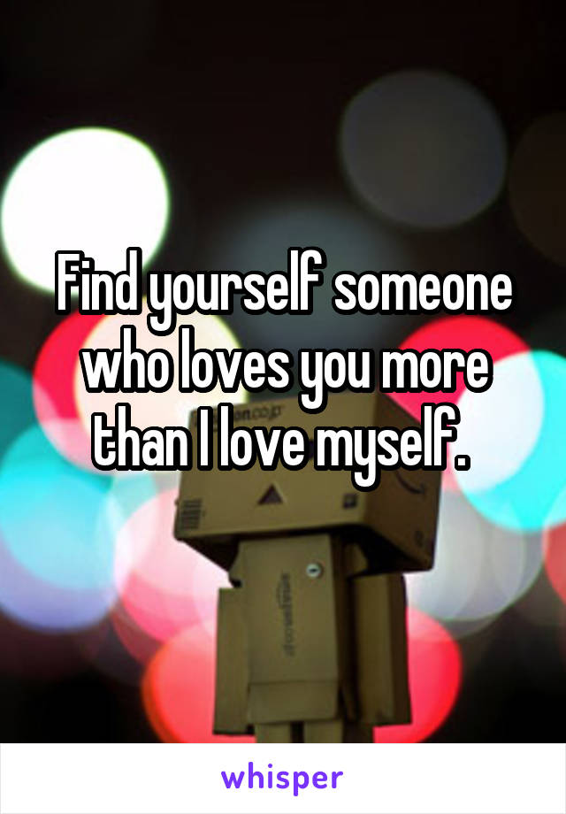 Find yourself someone who loves you more than I love myself. 
