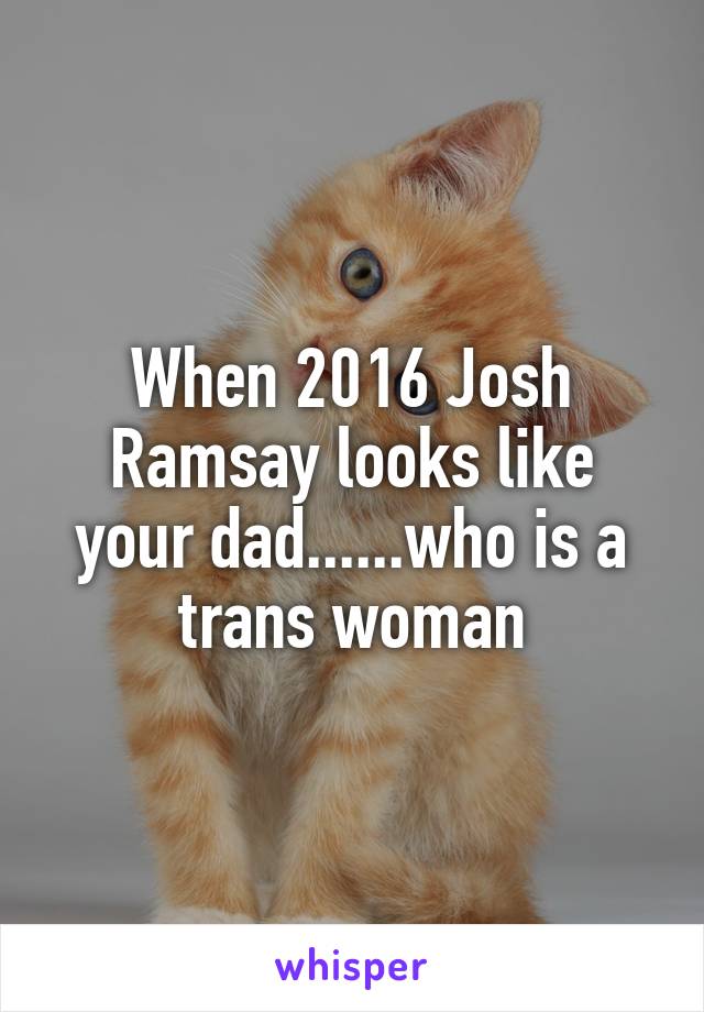 When 2016 Josh Ramsay looks like your dad......who is a trans woman