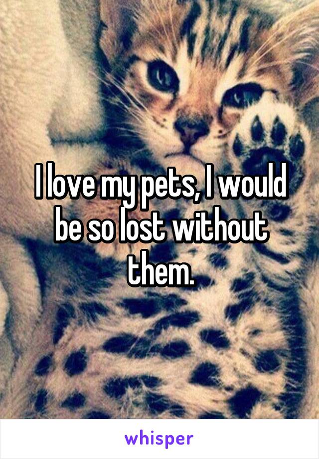 I love my pets, I would be so lost without them.