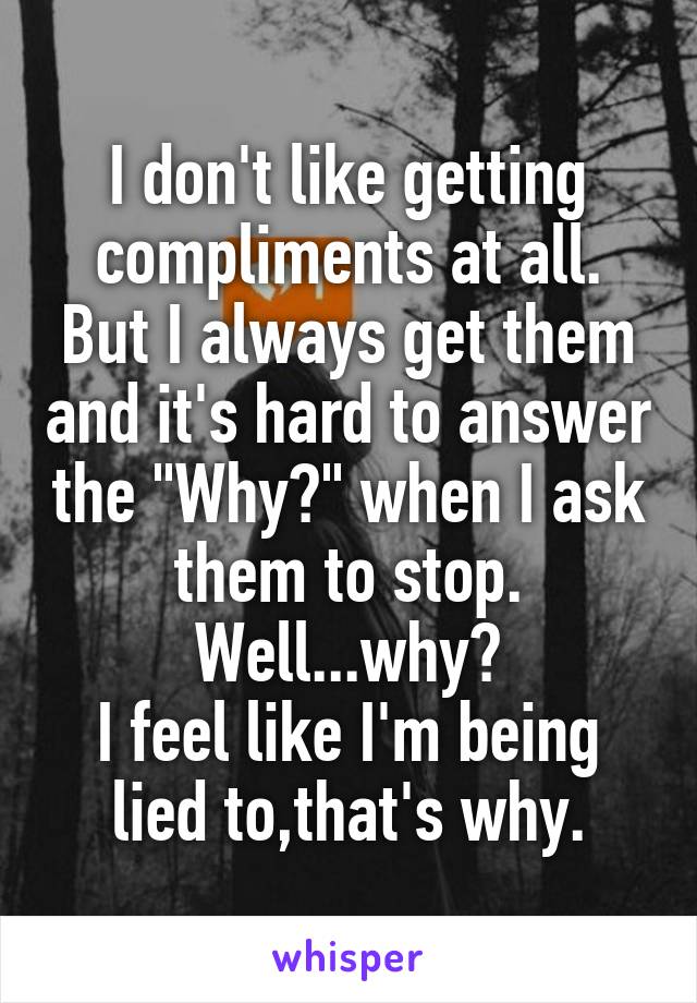 I don't like getting compliments at all.
But I always get them and it's hard to answer the "Why?" when I ask them to stop.
Well...why?
I feel like I'm being lied to,that's why.