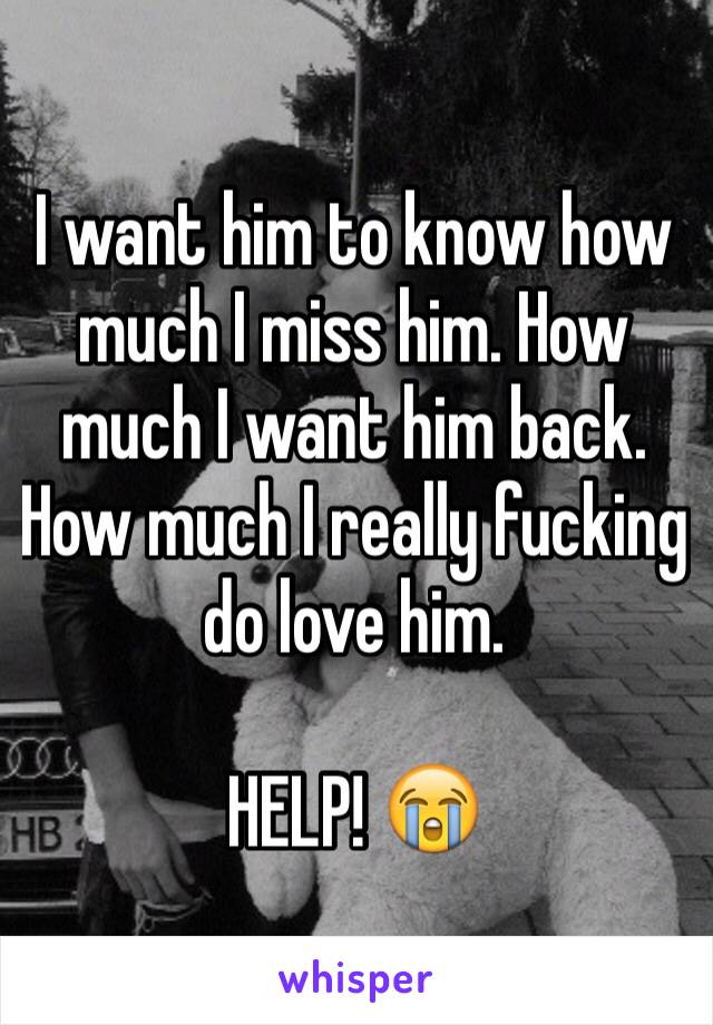 I want him to know how much I miss him. How much I want him back. How much I really fucking do love him.

HELP! 😭