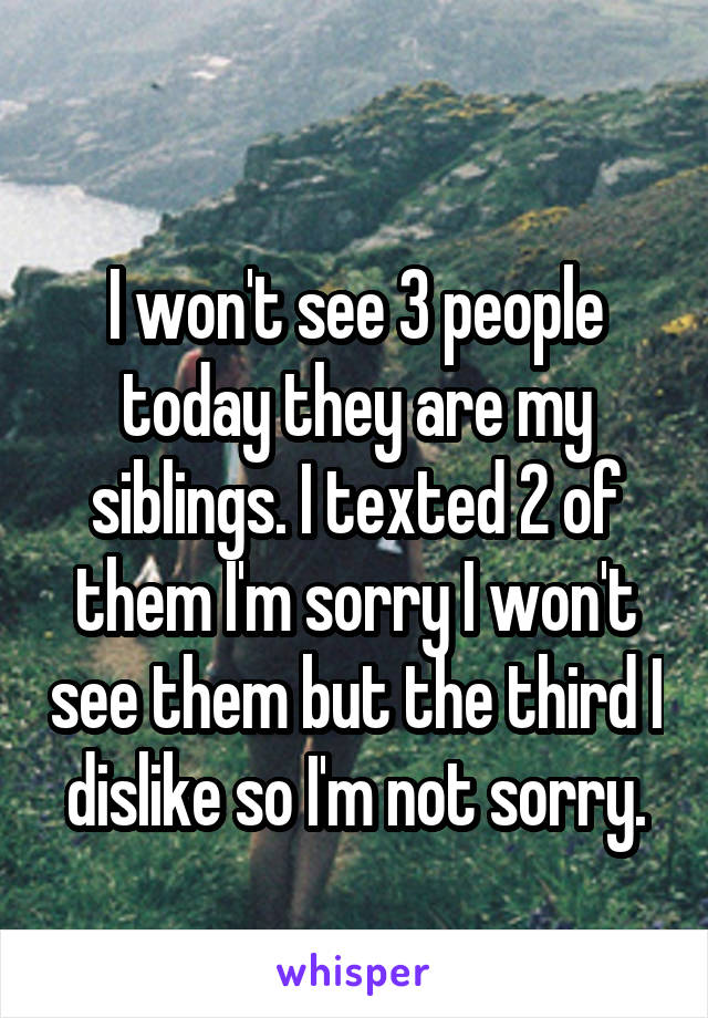 
I won't see 3 people today they are my siblings. I texted 2 of them I'm sorry I won't see them but the third I dislike so I'm not sorry.