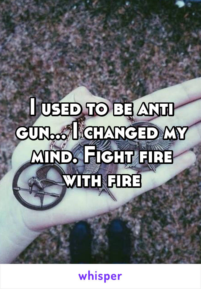 I used to be anti gun... I changed my mind. Fight fire with fire