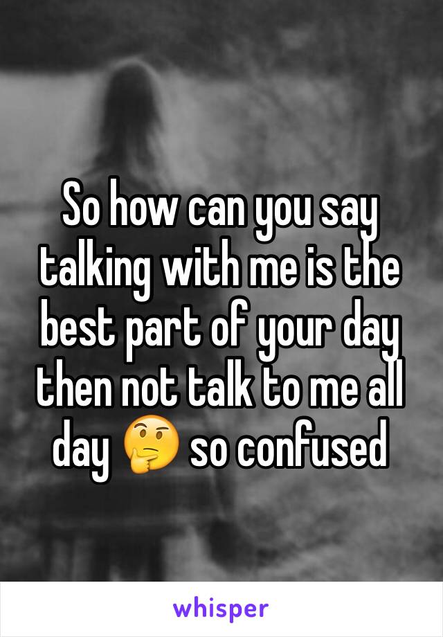 So how can you say talking with me is the best part of your day then not talk to me all day 🤔 so confused 