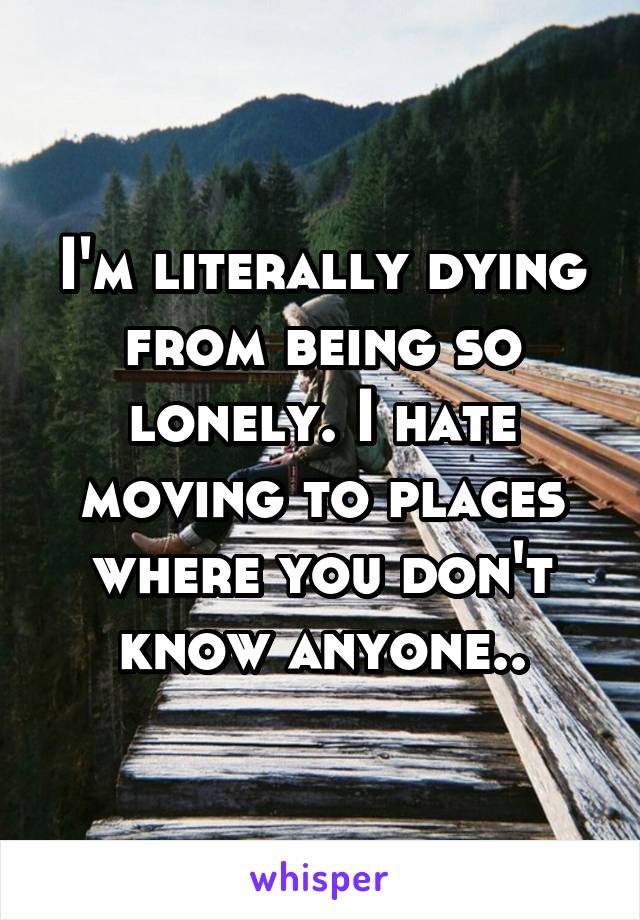 I'm literally dying from being so lonely. I hate moving to places where you don't know anyone..