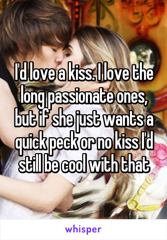I'd love a kiss. I love the long passionate ones, but if she just wants a quick peck or no kiss I'd still be cool with that