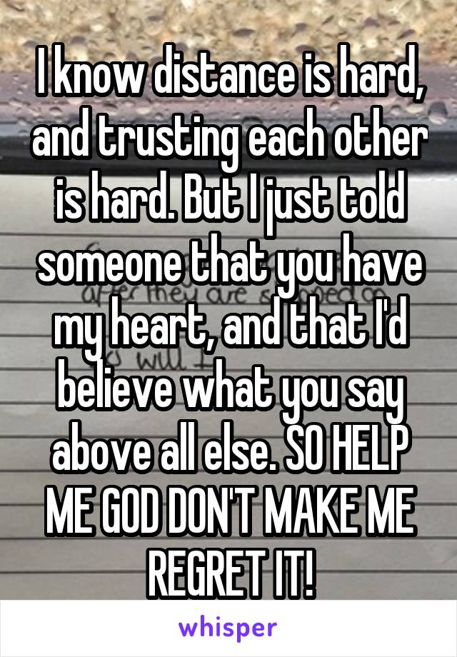 I know distance is hard, and trusting each other is hard. But I just told someone that you have my heart, and that I'd believe what you say above all else. SO HELP ME GOD DON'T MAKE ME REGRET IT!