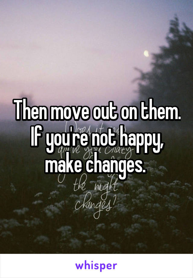 Then move out on them. If you're not happy, make changes. 