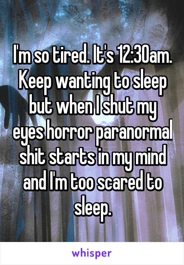 I'm so tired. It's 12:30am. Keep wanting to sleep but when I shut my eyes horror paranormal shit starts in my mind and I'm too scared to sleep.