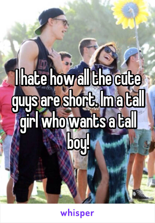 I hate how all the cute guys are short. Im a tall girl who wants a tall boy!