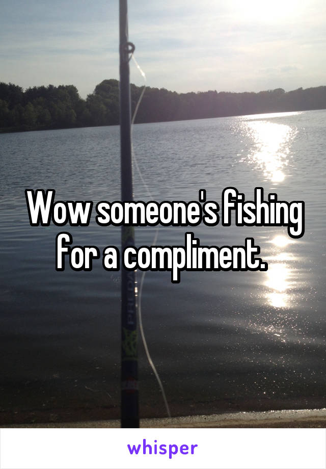 Wow someone's fishing for a compliment. 