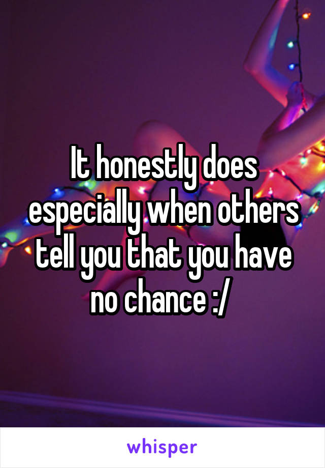 It honestly does especially when others tell you that you have no chance :/ 