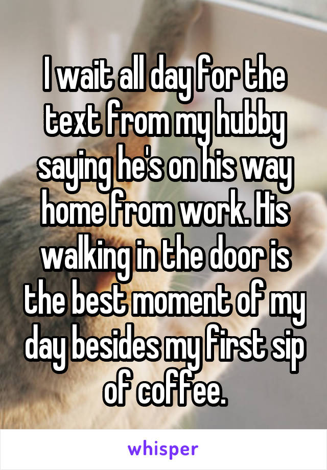 I wait all day for the text from my hubby saying he's on his way home from work. His walking in the door is the best moment of my day besides my first sip of coffee.