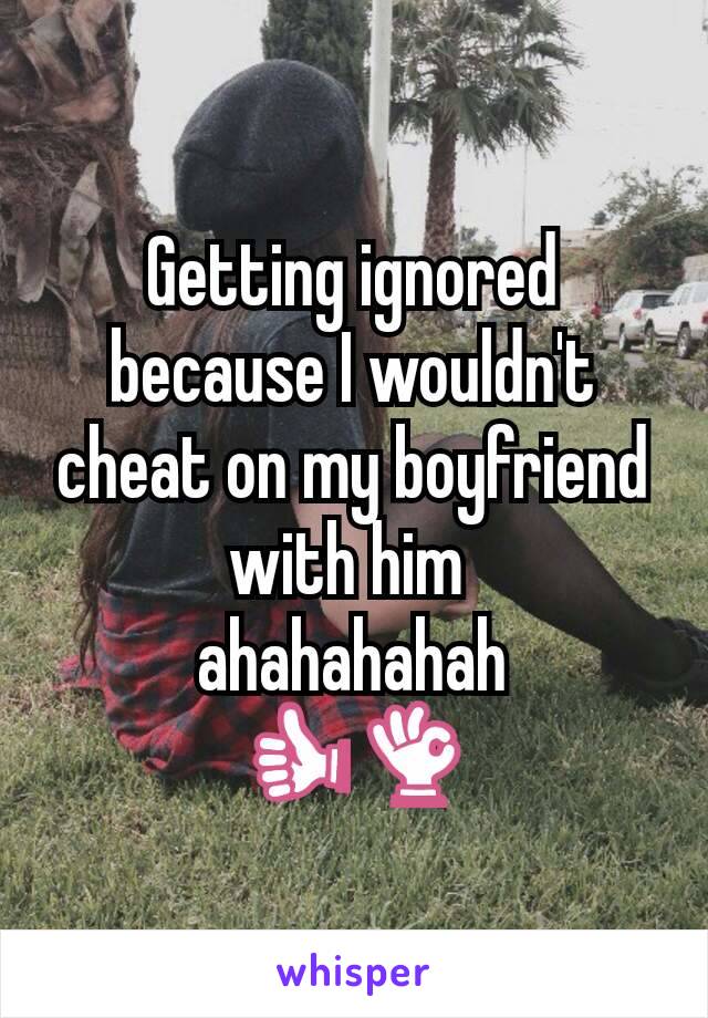 Getting ignored because I wouldn't cheat on my boyfriend with him 
ahahahahah
👍👌