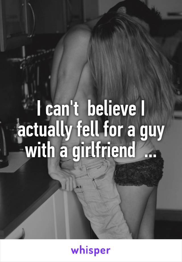 I can't  believe I actually fell for a guy with a girlfriend  ...