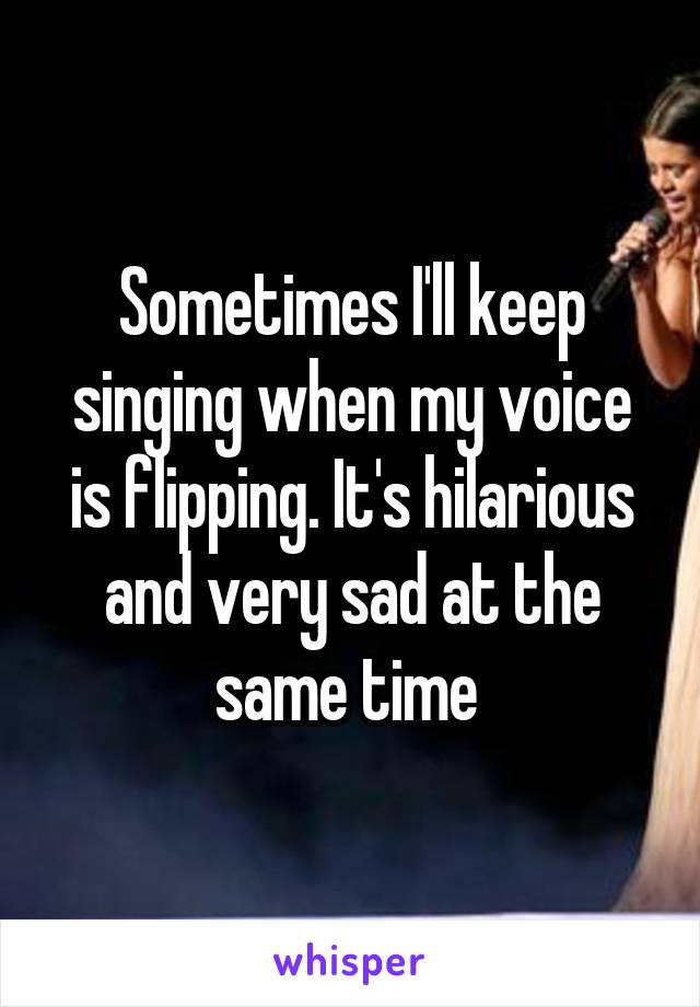Sometimes I'll keep singing when my voice is flipping. It's hilarious and very sad at the same time 