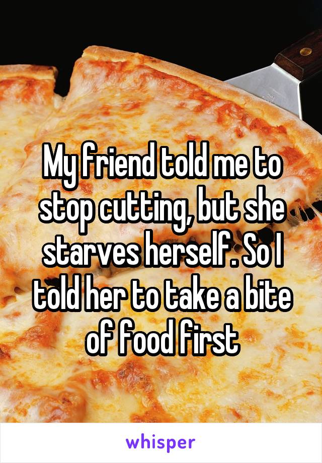 
My friend told me to stop cutting, but she starves herself. So I told her to take a bite of food first