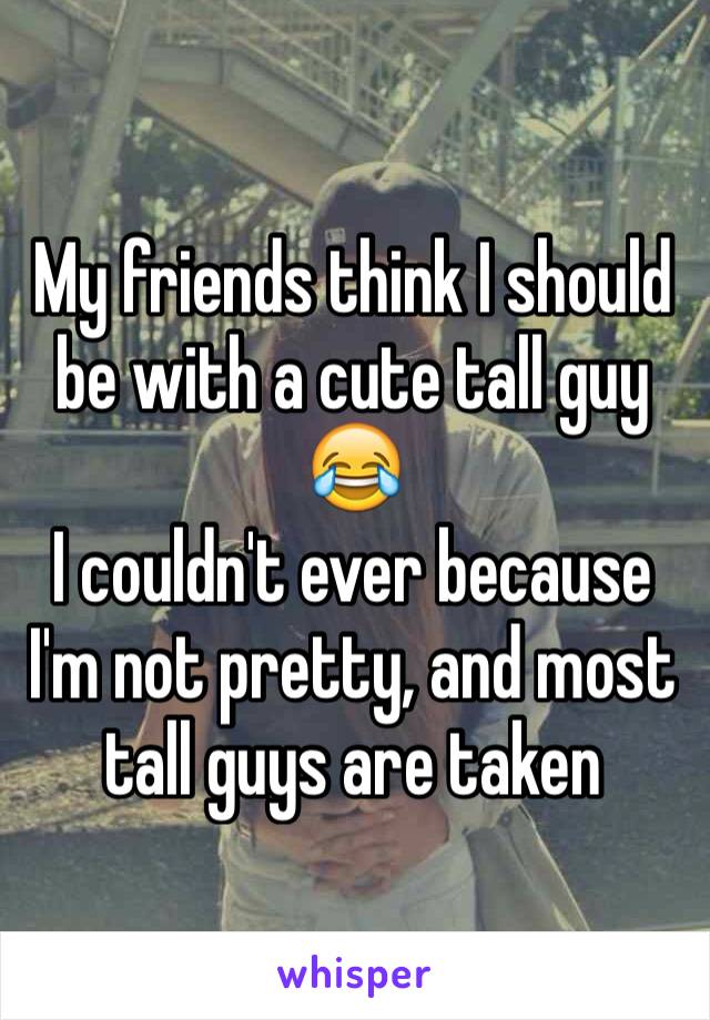 My friends think I should be with a cute tall guy 😂
I couldn't ever because I'm not pretty, and most tall guys are taken