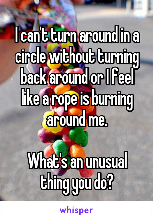 I can't turn around in a circle without turning back around or I feel like a rope is burning around me.

What's an unusual thing you do?