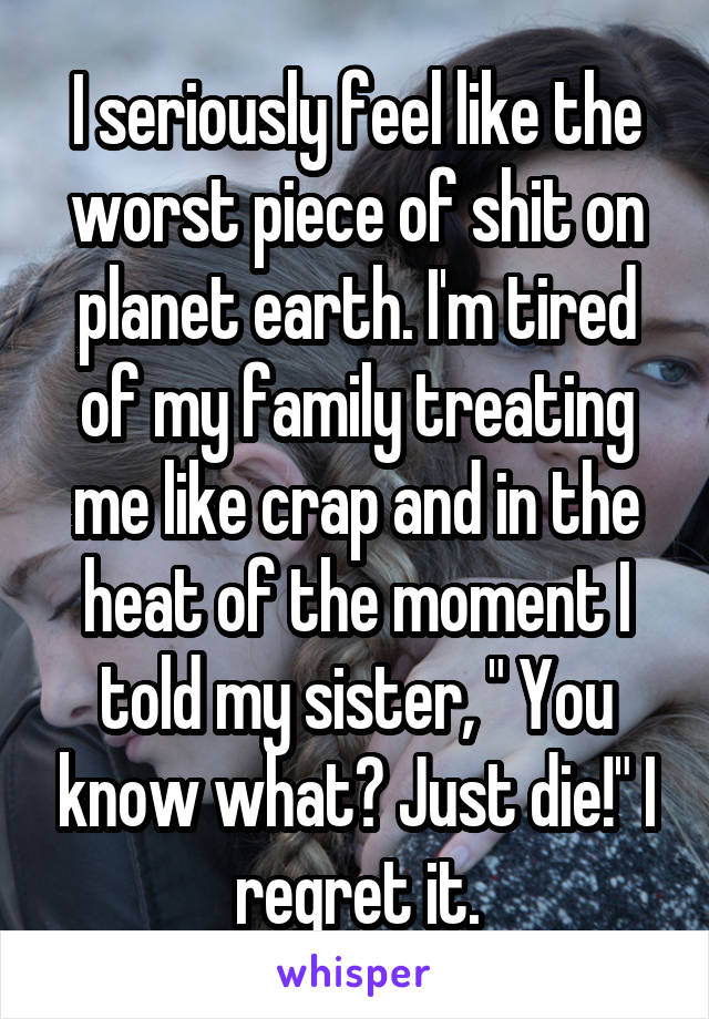 I seriously feel like the worst piece of shit on planet earth. I'm tired of my family treating me like crap and in the heat of the moment I told my sister, " You know what? Just die!" I regret it.