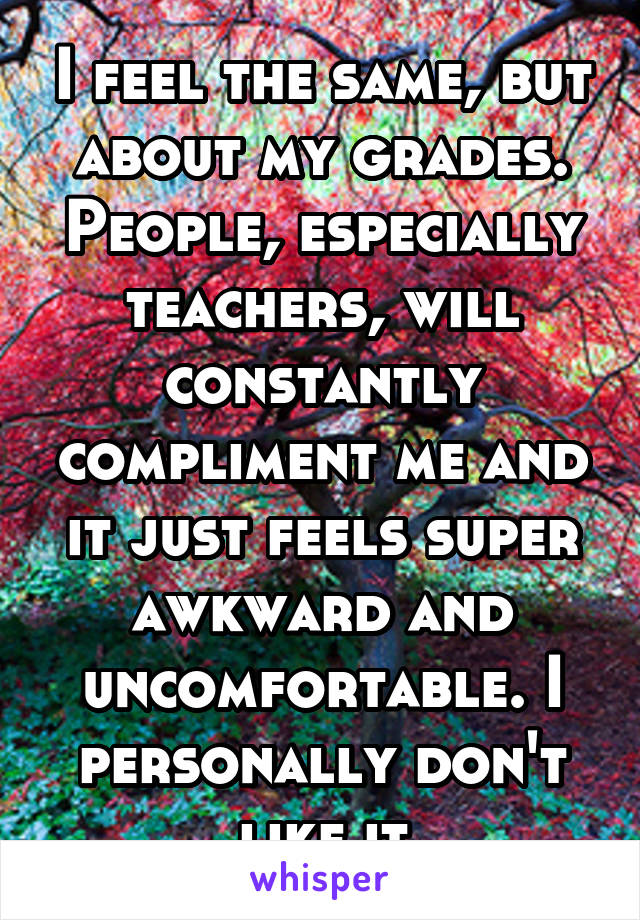 I feel the same, but about my grades. People, especially teachers, will constantly compliment me and it just feels super awkward and uncomfortable. I personally don't like it
