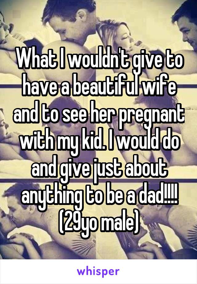 What I wouldn't give to have a beautiful wife and to see her pregnant with my kid. I would do and give just about anything to be a dad!!!! (29yo male)
