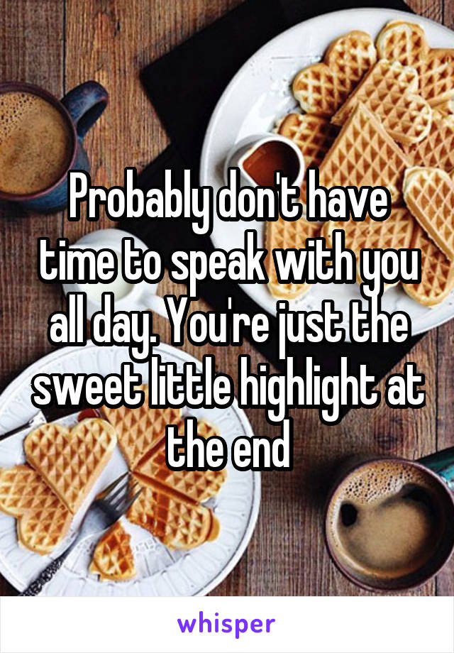 Probably don't have time to speak with you all day. You're just the sweet little highlight at the end