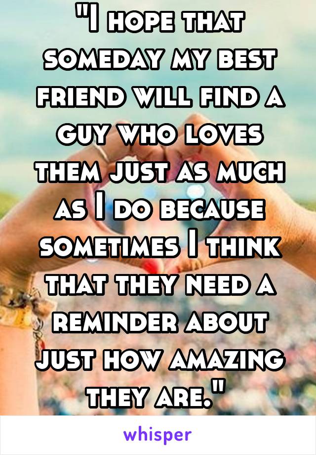 "I hope that someday my best friend will find a guy who loves them just as much as I do because sometimes I think that they need a reminder about just how amazing they are." 
~Anonymous 