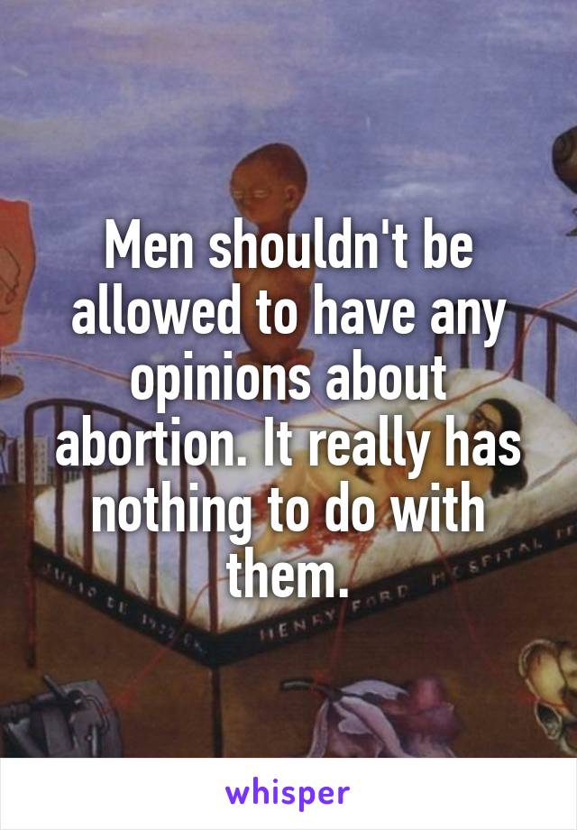 Men shouldn't be allowed to have any opinions about abortion. It really has nothing to do with them.