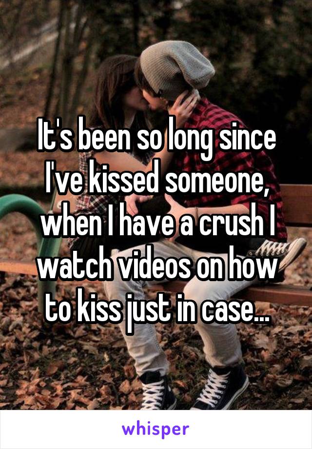It's been so long since I've kissed someone, when I have a crush I watch videos on how to kiss just in case...