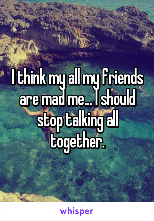 I think my all my friends are mad me... I should stop talking all together.
