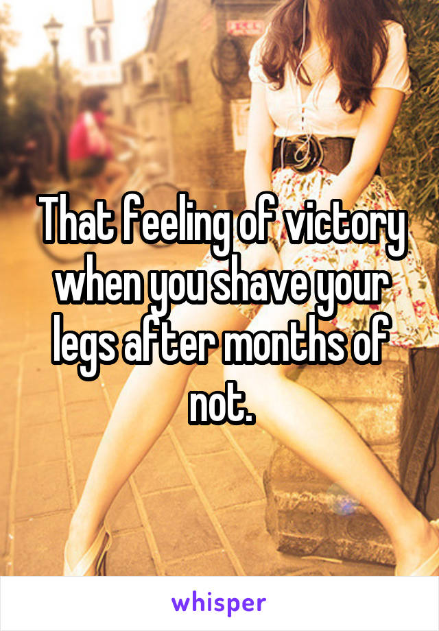 That feeling of victory when you shave your legs after months of not.