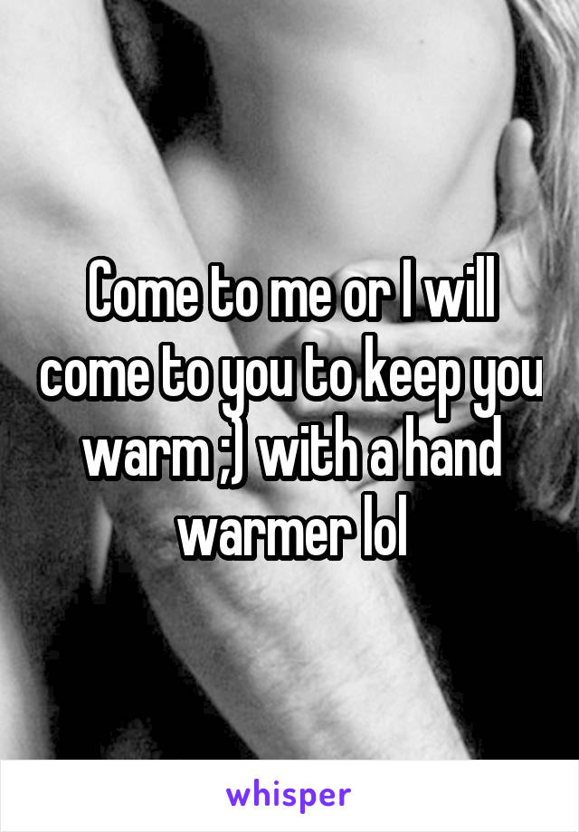 Come to me or I will come to you to keep you warm ;) with a hand warmer lol