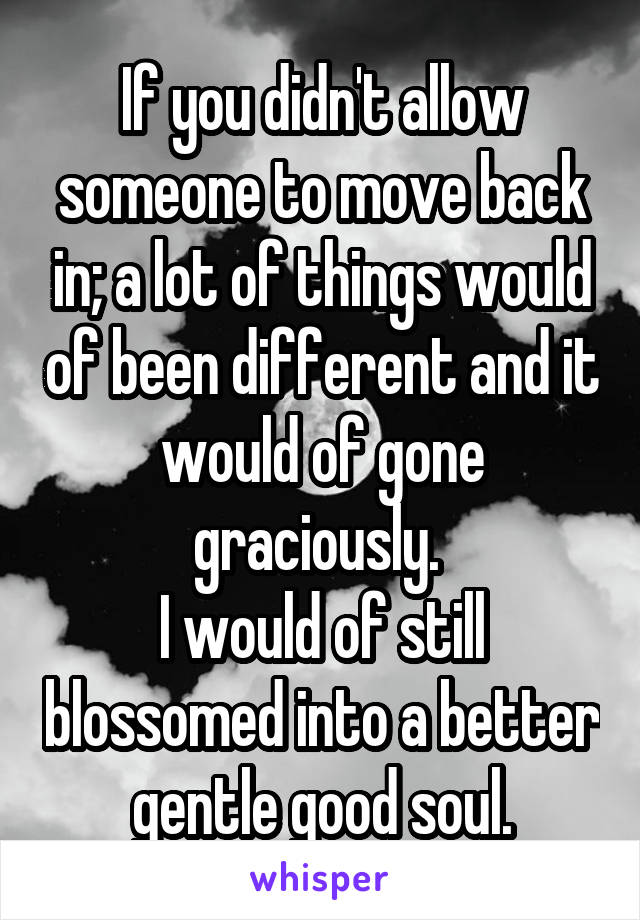 If you didn't allow someone to move back in; a lot of things would of been different and it would of gone graciously. 
I would of still blossomed into a better gentle good soul.