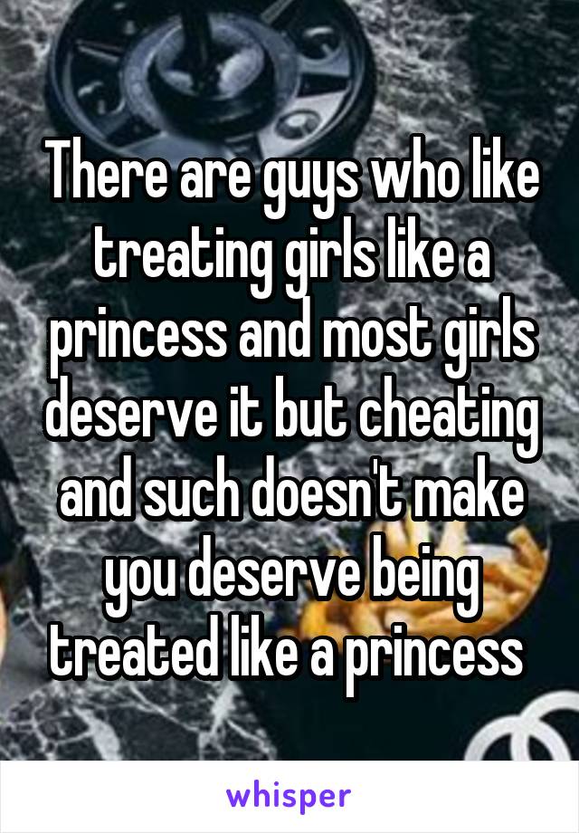 There are guys who like treating girls like a princess and most girls deserve it but cheating and such doesn't make you deserve being treated like a princess 