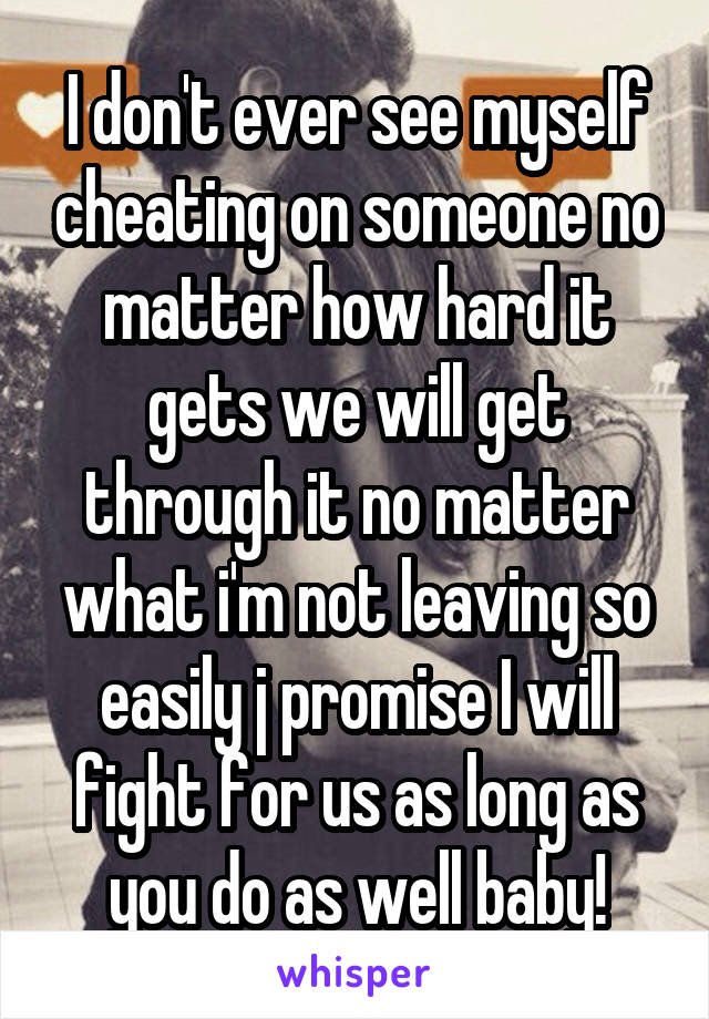 I don't ever see myself cheating on someone no matter how hard it gets we will get through it no matter what i'm not leaving so easily j promise I will fight for us as long as you do as well baby!