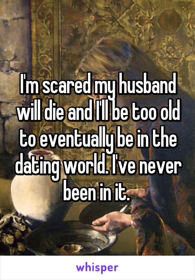 I'm scared my husband will die and I'll be too old to eventually be in the dating world. I've never been in it. 