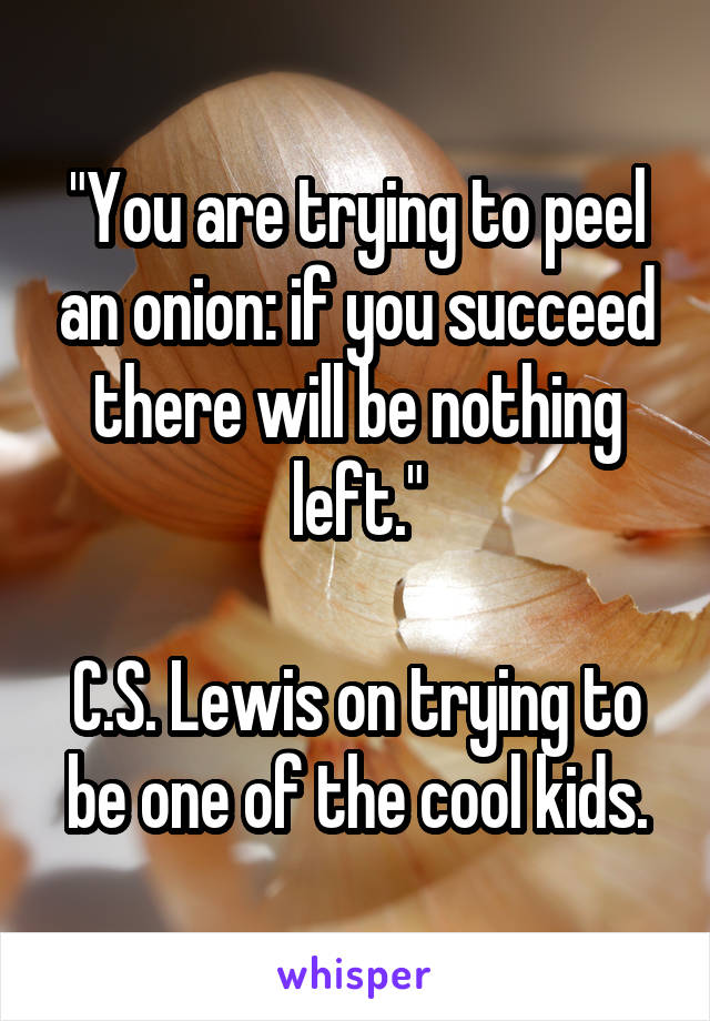 "You are trying to peel an onion: if you succeed there will be nothing left."

C.S. Lewis on trying to be one of the cool kids.