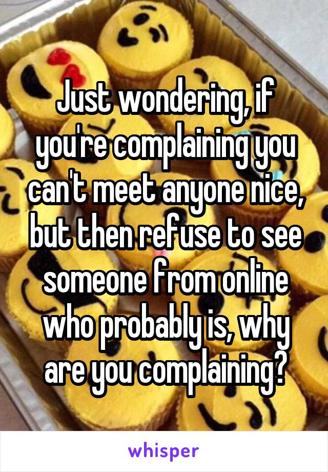 Just wondering, if you're complaining you can't meet anyone nice, but then refuse to see someone from online who probably is, why are you complaining?